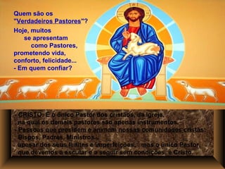 - CRISTO: É o único Pastor dos cristãos, da Igreja,
na qual os demais pastores são apenas instrumentos.
- Pessoas que presidem e animam nossas comunidades cristãs:
Bispos, Padres, Ministros...
apesar dos seus limites e imperfeições; mas o único Pastor,
que devemos a escutar e a seguir sem condições, é Cristo.
Quem são os
"Verdadeiros Pastores"?
Hoje, muitos
se apresentam
como Pastores,
prometendo vida,
conforto, felicidade...
- Em quem confiar?
 