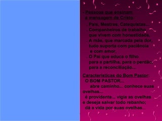 - Pessoas que ensinam
a mensagem de Cristo:
. Pais, Mestres, Catequistas...
. Companheiros de trabalho
que vivem com honestidade,
. A mãe, que marcada pela dor,
tudo suporta com paciência
e com amor,
. O Pai que educa o filho
para a partilha, para o perdão,
para a reconciliação...
Características do Bom Pastor:
O BOM PASTOR...
abre caminho... conhece suas
ovelhas...
é providente... vigia as ovelhas
e deseja salvar todo rebanho;
dá a vida por suas ovelhas...
 
