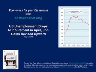 Economics for your Classroom
from
Ed Dolan’s Econ Blog
US Unemployment Drops
to 7.5 Percent in April, Job
Gains Revised Upward
May 3, 2013
Terms of Use: These slides are provided under Creative Commons License Attribution—Share Alike 3.0 . You are free
to use these slides as a resource for your economics classes together with whatever textbook you are using. If you like
the slides, you may also want to take a look at my textbook, Introduction to Economics, from BVT Publishing.
 