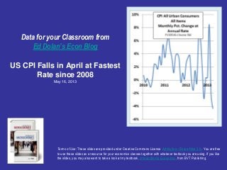 Data for your Classroom from
Ed Dolan’s Econ Blog
US CPI Falls in April at Fastest
Rate since 2008
May 16, 2013
Terms of Use: These slides are provided under Creative Commons License Attribution—Share Alike 3.0 . You are free
to use these slides as a resource for your economics classes together with whatever textbook you are using. If you like
the slides, you may also want to take a look at my textbook, Introduction to Economics, from BVT Publishing.
 