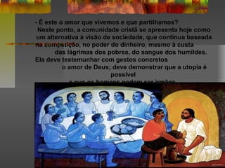 - É este o amor que vivemos e que partilhamos?
Neste ponto, a comunidade cristã se apresenta hoje como
um alternativa à visão de sociedade, que continua baseada
na competição, no poder do dinheiro, mesmo à custa
das lágrimas dos pobres, do sangue dos humildes.
Ela deve testemunhar com gestos concretos
o amor de Deus; deve demonstrar que a utopia é
possível
e que os homens podem ser irmãos.
 