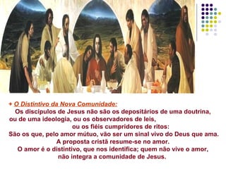 + O Distintivo da Nova Comunidade:
Os discípulos de Jesus não são os depositários de uma doutrina,
ou de uma ideologia, ou os observadores de leis,
ou os fiéis cumpridores de ritos:
São os que, pelo amor mútuo, vão ser um sinal vivo do Deus que ama.
A proposta cristã resume-se no amor.
O amor é o distintivo, que nos identifica; quem não vive o amor,
não integra a comunidade de Jesus.
 
