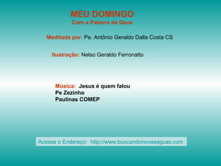 MEU DOMINGO
Com a Palavra de Deus
Meditada por: Pe. Antônio Geraldo Dalla Costa CS
Ilustração: Nelso Geraldo Ferronatto
Música: Jesus é quem falou
Pe Zezinho
Paulinas COMEP
Acesse o Endereço: http://www.buscandonovasaguas.com
 