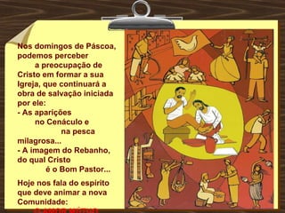 Nos domingos de Páscoa,
podemos perceber
a preocupação de
Cristo em formar a sua
Igreja, que continuará a
obra de salvação iniciada
por ele:
- As aparições
no Cenáculo e
na pesca
milagrosa...
- A imagem do Rebanho,
do qual Cristo
é o Bom Pastor...
Hoje nos fala do espírito
que deve animar a nova
Comunidade:
 