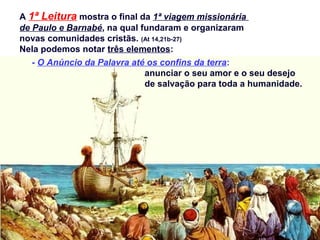 A 1ª Leitura mostra o final da 1ª viagem missionária
de Paulo e Barnabé, na qual fundaram e organizaram
novas comunidades cristãs. (At 14,21b-27)
Nela podemos notar três elementos:
- O Anúncio da Palavra até os confins da terra:
anunciar o seu amor e o seu desejo
de salvação para toda a humanidade.
 