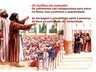 - Os Conflitos são superados:
Os sofrimentos são indispensáveis para entrar
no Reino, mas confirmam a autenticidade
da mensagem e possibilitam sentir a presença
de Deus na caminhada da comunidade.
 