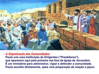 - A Organização das Comunidades:
Paulo cria uma Instituição de Dirigentes ("Presbíteros"),
que aparecem aqui pela primeira vez fora da Igreja de Jerusalém.
É um ministério para administrar, vigiar e defender a comunidade.
Paulo escolhe diretamente, após uma preparação de oração e jejum.
 