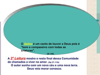 A 2ª Leitura mostra o rosto final dessa Comunidade
de chamados a viver no amor. (Ap 21.1-5a)
O autor sonha com um novo céu e uma nova terra.
Deus veio morar conosco.
O Salmo é um canto de louvor a Deus pois é
"bom e compassivo com todas as
criaturas".
(Sl 145)
 