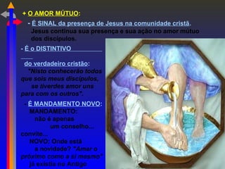 + O AMOR MÚTUO:
- É SINAL da presença de Jesus na comunidade cristã.
Jesus continua sua presença e sua ação no amor mútuo
dos discípulos.
- É o DISTINTIVO
do verdadeiro cristão:
"Nisto conhecerão todos
que sois meus discípulos,
se tiverdes amor uns
para com os outros".
- É MANDAMENTO NOVO:
MANDAMENTO:
não é apenas
um conselho...
convite...
NOVO: Onde está
a novidade? "Amar o
próximo como a si mesmo"
já existia no Antigo
 