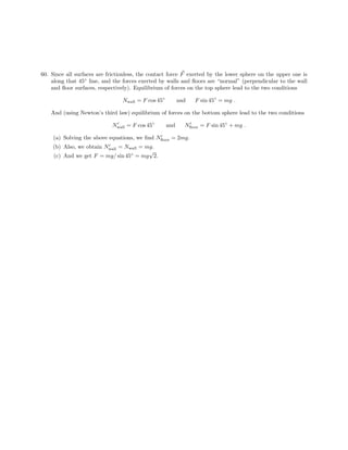 60. Since all surfaces are frictionless, the contact force F exerted by the lower sphere on the upper one is
along that 45◦ line, and the forces exerted by walls and floors are “normal” (perpendicular to the wall
and floor surfaces, respectively). Equilibrium of forces on the top sphere lead to the two conditions
Nwall = F cos 45◦ and F sin 45◦ = mg .
And (using Newton’s third law) equilibrium of forces on the bottom sphere lead to the two conditions
Nwall = F cos 45◦ and Nfloor = F sin 45◦ + mg .
(a) Solving the above equations, we find Nfloor = 2mg.
(b) Also, we obtain Nwall = Nwall = mg.
√
(c) And we get F = mg/ sin 45◦ = mg 2.