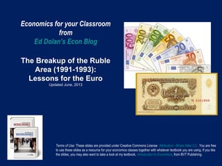 Economics for your Classroom
from
Ed Dolan’s Econ Blog
The Breakup of the Ruble
Area (1991-1993):
Lessons for the Euro
Updated June, 2013
Terms of Use: These slides are provided under Creative Commons License Attribution—Share Alike 3.0 . You are free
to use these slides as a resource for your economics classes together with whatever textbook you are using. If you like
the slides, you may also want to take a look at my textbook, Introduction to Economics, from BVT Publishing.
 