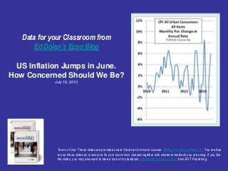 Data for your Classroom from
Ed Dolan’s Econ Blog
US Inflation Jumps in June.
How Concerned Should We Be?
July 16, 2013
Terms of Use: These slides are provided under Creative Commons License Attribution—Share Alike 3.0 . You are free
to use these slides as a resource for your economics classes together with whatever textbook you are using. If you like
the slides, you may also want to take a look at my textbook, Introduction to Economics, from BVT Publishing.
 