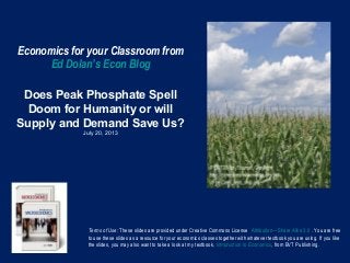 Economics for your Classroom from
Ed Dolan’s Econ Blog
Does Peak Phosphate Spell
Doom for Humanity or will
Supply and Demand Save Us?
July 20, 2013
Terms of Use: These slides are provided under Creative Commons License Attribution—Share Alike 3.0 . You are free
to use these slides as a resource for your economics classes together with whatever textbook you are using. If you like
the slides, you may also want to take a look at my textbook, Introduction to Economics, from BVT Publishing.
 