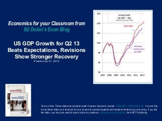 Economics for your Classroom from
Ed Dolan’s Econ Blog
US GDP Growth for Q2 13
Beats Expectations, Revisions
Show Stronger Recovery
Posted July 31, 2013
Terms of Use: These slides are provided under Creative Commons License Attribution—Share Alike 3.0 . You are free
to use these slides as a resource for your economics classes together with whatever textbook you are using. If you like
the slides, you may also want to take a look at my textbook, Introduction to Economics, from BVT Publishing.
 