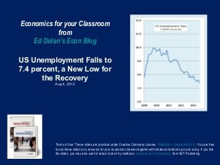Economics for your Classroom
from
Ed Dolan’s Econ Blog
US Unemployment Falls to
7.4 percent, a New Low for
the Recovery
Aug 4, 2013
Terms of Use: These slides are provided under Creative Commons License Attribution—Share Alike 3.0 . You are free
to use these slides as a resource for your economics classes together with whatever textbook you are using. If you like
the slides, you may also want to take a look at my textbook, Introduction to Economics, from BVT Publishing.
 