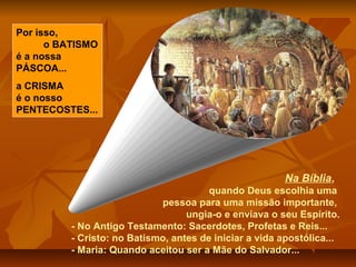 Na Bíblia,
quando Deus escolhia uma
pessoa para uma missão importante,
ungia-o e enviava o seu Espírito.
- No Antigo Testamento: Sacerdotes, Profetas e Reis...
- Cristo: no Batismo, antes de iniciar a vida apostólica...
- Maria: Quando aceitou ser a Mãe do Salvador...
Por isso,
o BATISMO
é a nossa
PÁSCOA...
a CRISMA
é o nosso
PENTECOSTES...
 