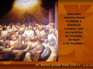 Que essa
mesma chama
ILUMINE e
AQUEÇA
a nossa vida
no caminho
da Unidade,
do Bem
e da Verdade...
Pe. Antônio Geraldo Dalla Costa CS - 19.05.2013
 