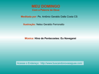 MEU DOMINGO
Com a Palavra de Deus
Meditada por: Pe. Antônio Geraldo Dalla Costa CS
Ilustração: Nelso Geraldo Ferronatto
Música: Hino de Pentecostes: Eu Navegarei
Acesse o Endereço: http://www.buscandonovasaguas.com
 