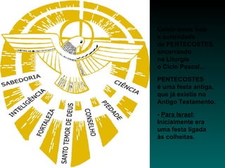Celebramos hoje
a solenidade
de PENTECOSTES,
encerrando
na Liturgia
o Ciclo Pascal...
PENTECOSTES
é uma festa antiga,
que já existia no
Antigo Testamento.
- Para Israel:
Inicialmente era
uma festa ligada
às colheitas.
 
