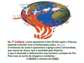 Na 1ª Leitura, Lucas apresenta o fato 50 dias após a Páscoa,
fazendo coincidir com o Pentecostes judeu. (At 2,1-11)
O interesse do autor é apresentar a Igreja como Comunidade,
que nasce de Jesus, que é assistida pelo Espírito
e que é chamada a testemunhar aos homens o projeto do Pai.
Para isso se serve de imagens e símbolos:
o VENTO e chamas de FOGO.
 