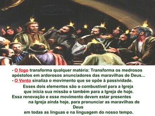 - O fogo transforma qualquer matéria: Transforma os medrosos
apóstolos em ardorosos anunciadores das maravilhas de Deus...
- O Vento sinaliza o movimento que se opõe à passividade.
Esses dois elementos são o combustível para a Igreja
que inicia sua missão e também para a Igreja de hoje.
Essa renovação e esse movimento devem estar presentes
na Igreja ainda hoje, para pronunciar as maravilhas de
Deus
em todas as línguas e na linguagem do nosso tempo.
 
