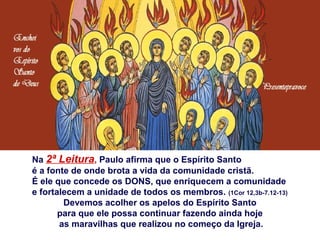 Na 2ª Leitura, Paulo afirma que o Espírito Santo
é a fonte de onde brota a vida da comunidade cristã.
É ele que concede os DONS, que enriquecem a comunidade
e fortalecem a unidade de todos os membros. (1Cor 12,3b-7.12-13)
Devemos acolher os apelos do Espírito Santo
para que ele possa continuar fazendo ainda hoje
as maravilhas que realizou no começo da Igreja.
 