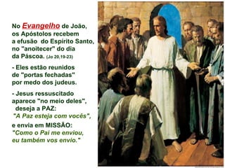No Evangelho de João,
os Apóstolos recebem
a efusão do Espírito Santo,
no "anoitecer" do dia
da Páscoa. (Jo 20,19-23)
- Eles estão reunidos
de "portas fechadas"
por medo dos judeus.
- Jesus ressuscitado
aparece "no meio deles",
deseja a PAZ:
"A Paz esteja com vocês",
e envia em MISSÃO:
"Como o Pai me enviou,
eu também vos envio."
 