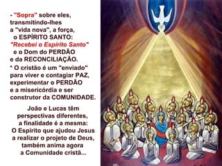 - "Sopra" sobre eles,
transmitindo-lhes
a "vida nova", a força,
o ESPÍRITO SANTO:
"Recebei o Espírito Santo"
e o Dom do PERDÃO
e da RECONCILIAÇÃO.
* O cristão é um "enviado"
para viver e contagiar PAZ,
experimentar o PERDÃO
e a misericórdia e ser
construtor da COMUNIDADE.
João e Lucas têm
perspectivas diferentes,
a finalidade é a mesma:
O Espírito que ajudou Jesus
a realizar o projeto de Deus,
também anima agora
a Comunidade cristã...
 