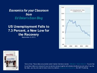 Economics for your Classroom
from
Ed Dolan’s Econ Blog
US Unemployment Falls to
7.3 Percent, a New Low for
the Recovery
September 8, 2013
Terms of Use: These slides are provided under Creative Commons License Attribution—Share Alike 3.0 . You are free
to use these slides as a resource for your economics classes together with whatever textbook you are using. If you like
the slides, you may also want to take a look at my textbook, Introduction to Economics, from BVT Publishing.
 