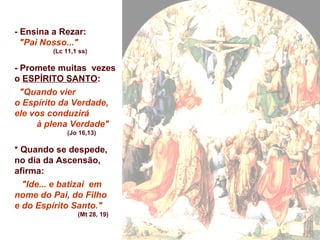 - Ensina a Rezar:
"Pai Nosso..."
(Lc 11,1 ss)
- Promete muitas vezes
o ESPÍRITO SANTO:
"Quando vier
o Espírito da Verdade,
ele vos conduzirá
à plena Verdade"
(Jo 16,13)
* Quando se despede,
no dia da Ascensão,
afirma:
"Ide... e batizai em
nome do Pai, do Filho
e do Espírito Santo."
(Mt 28, 19)
 