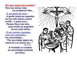 Por que Jesus nos revelou?
Para nos deixar mais
um problema? Não...
- É um gesto de amor:
A gente revela os segredos
de sua vida íntima a quem
confia... a quem ama...
Porque Deus nos ama,
quis revelar os segredos
de sua vida íntima...
- É um convite a também
viver em comunhão...
em comunidade...
"Pai, que todos sejam um,
como eu e tu somos um..."
(Jo 17,11)
A Trindade é o modelo
da comunidade sonhada
por Deus.
 