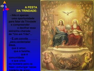 A FESTA
DA TRINDADE:
- Não é apenas
uma oportunidade
para falar da Trindade
e compreender
e decifrar essa
estranha charada
de "Um em Três"...
- É um convite
para contemplar
Deus,
que é amor,
que é família,
que é
comunidade
e que criou
os homens para os
fazer comungar nesse
 
