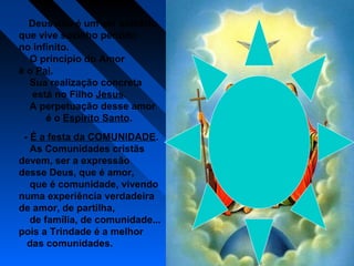 Deus não é um ser solitário
que vive sozinho perdido
no infinito.
O princípio do Amor
é o Pai.
Sua realização concreta
está no Filho Jesus.
A perpetuação desse amor
é o Espírito Santo.
- É a festa da COMUNIDADE.
As Comunidades cristãs
devem, ser a expressão
desse Deus, que é amor,
que é comunidade, vivendo
numa experiência verdadeira
de amor, de partilha,
de família, de comunidade...
pois a Trindade é a melhor
das comunidades.
 