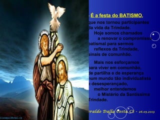 - É a festa do BATISMO,
que nos tornou participantes
da vida da Trindade.
Hoje somos chamados
a renovar o compromisso
batismal para sermos
reflexos da Trindade,
sinais de comunhão.
Mais nos esforçamos
para viver em comunhão,
de partilha e de esperança
num mundo tão individualista
e desesperançado,
melhor entendemos
o Mistério da Santíssima
Trindade.
Pe. Antônio Geraldo Dalla Costa CS - 26.05.2013
 