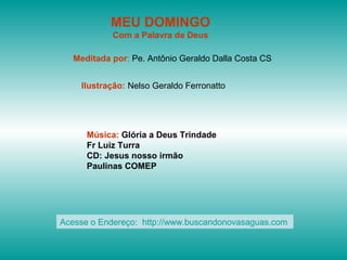 MEU DOMINGO
Com a Palavra de Deus
Meditada por: Pe. Antônio Geraldo Dalla Costa CS
Ilustração: Nelso Geraldo Ferronatto
Música: Glória a Deus Trindade
Fr Luiz Turra
CD: Jesus nosso irmão
Paulinas COMEP
Acesse o Endereço: http://www.buscandonovasaguas.com
 