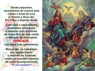Desde pequenos,
aprendemos de nossos pais
a fazer o sinal da cruz
e chamar a Deus de:
Pai, Filho e Espírito Santo.
Com toda a naturalidade,
estávamos invocando
o mistério mais profundo
de nossa fé e da vida cristã:
o Mistério da Santíssima
TRINDADE,
cuja festa hoje celebramos.
Mais tarde, na catequese,
nos apresentaram
o mistério da Trindade
como um exemplo clássico
de coisa incompreensível.
"É um mistério"!
 