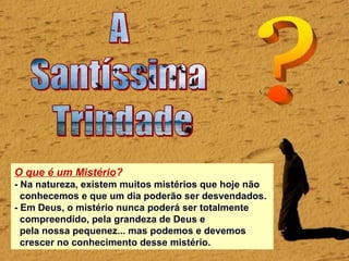 O que é um Mistério?
- Na natureza, existem muitos mistérios que hoje não
conhecemos e que um dia poderão ser desvendados.
- Em Deus, o mistério nunca poderá ser totalmente
compreendido, pela grandeza de Deus e
pela nossa pequenez... mas podemos e devemos
crescer no conhecimento desse mistério.
 