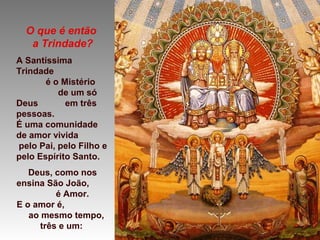 O que é então
a Trindade?
A Santíssima
Trindade
é o Mistério
de um só
Deus em três
pessoas.
É uma comunidade
de amor vivida
pelo Pai, pelo Filho e
pelo Espírito Santo.
Deus, como nos
ensina São João,
é Amor.
E o amor é,
ao mesmo tempo,
três e um:
 