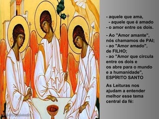 - aquele que ama,
- aquele que é amado
- o amor entre os dois.
- Ao "Amor amante",
nós chamamos de PAI;
- ao "Amor amado",
de FILHO;
- ao "Amor que circula
entre os dois e
os abre para o mundo
e a humanidade",
ESPÍRITO SANTO
As Leituras nos
ajudam a entender
melhor esse tema
central da fé:
 