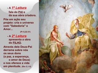 - A 1ª Leitura
fala do PAI e
da sua obra criadora.
Põe em ação seu
projeto: cria o universo
com "Sabedoria" e
Amor...
(Pr 8,22-31)
- A 2ª Leitura
apresenta a obra
do FILHO.
Através dele Deus-Pai
derrama sobre nós
os seus dons
(a paz, a esperança,
o amor de Deus)
e nos oferece a vida
em plenitude. (Rm 5,1-5)
 