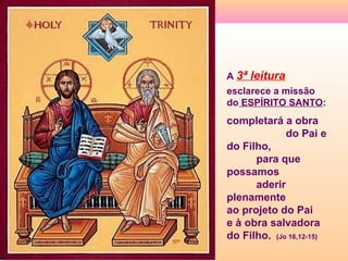 A 3ª leitura
esclarece a missão
do ESPÍRITO SANTO:
completará a obra
do Pai e
do Filho,
para que
possamos
aderir
plenamente
ao projeto do Pai
e à obra salvadora
do Filho. (Jo 16,12-15)
 