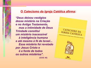 "Deus deixou vestígios
desse mistério na Criação
e no Antigo Testamento,
mas a intimidade de Deus
Trindade constitui
um mistério inacessível
à inteligência humana
e até mesmo à fé de Israel...
Esse mistério foi revelado
por Jesus Cristo e
é a fonte de todos
os outros mistérios".
(CCIC 45)
O Catecismo da Igreja Católica afirma:
 