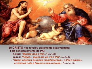 Só CRISTO nos revelou claramente essa verdade:
- Fala constantemente do PAI:
- Felipe: "Mostra-nos o Pai..." (Jo 14,8)
Jesus: "Felipe... quem me vê, vê o Pai". (Jo 14,8)
- "Quem observa os meus mandamentos... o Pai o amará...
e viremos nele e faremos nele morada..." (Jo 14, 23)
 
