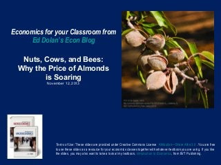 Economics for your Classroom from
Ed Dolan’s Econ Blog
Nuts, Cows, and Bees:
Why the Price of Almonds
is Soaring
November 12, 2013

Terms of Use: These slides are provided under Creative Commons License Attribution—Share Alike 3.0 . You are free
to use these slides as a resource for your economics classes together with whatever textbook you are using. If you like
the slides, you may also want to take a look at my textbook, Introduction to Economics, from BVT Publishing.

 
