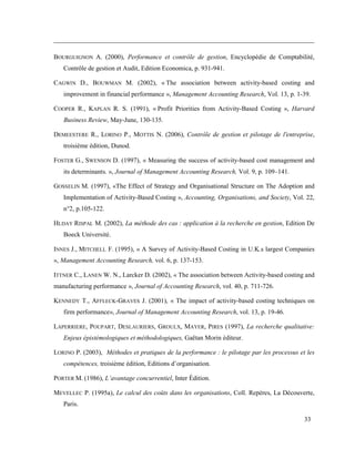 33
BOURGUIGNON A. (2000), Performance et contrôle de gestion, Encyclopédie de Comptabilité,
Contrôle de gestion et Audit, Edition Economica, p. 931-941.
CAGWIN D., BOUWMAN M. (2002), « The association between activity-based costing and
improvement in financial performance », Management Accounting Research, Vol. 13, p. 1-39.
COOPER R., KAPLAN R. S. (1991), « Profit Priorities from Activity-Based Costing », Harvard
Business Review, May-June, 130-135.
DEMEESTERE R., LORINO P., MOTTIS N. (2006), Contrôle de gestion et pilotage de l'entreprise,
troisième édition, Dunod.
FOSTER G., SWENSON D. (1997), « Measuring the success of activity-based cost management and
its determinants. », Journal of Management Accounting Research, Vol. 9, p. 109–141.
GOSSELIN M. (1997), «The Effect of Strategy and Organisational Structure on The Adoption and
Implementation of Activity-Based Costing », Accounting, Organisations, and Society, Vol. 22,
n°2, p.105-122.
HLDAY RISPAL M. (2002), La méthode des cas : application à la recherche en gestion, Edition De
Boeck Université.
INNES J., MITCHELL F. (1995), « A Survey of Activity-Based Costing in U.K.s largest Companies
», Management Accounting Research, vol. 6, p. 137-153.
ITTNER C., LANEN W. N., Larcker D. (2002), « The association between Activity-based costing and
manufacturing performance », Journal of Accounting Research, vol. 40, p. 711-726.
KENNEDY T., AFFLECK-GRAVES J. (2001), « The impact of activity-based costing techniques on
firm performance», Journal of Management Accounting Research, vol. 13, p. 19-46.
LAPERRIERE, POUPART, DESLAURIERS, GROULX, MAYER, PIRES (1997), La recherche qualitative:
Enjeux épistémologiques et méthodologiques, Gaëtan Morin éditeur.
LORINO P. (2003), Méthodes et pratiques de la performance : le pilotage par les processus et les
compétences, troisième édition, Editions d’organisation.
PORTER M. (1986), L’avantage concurrentiel, Inter Édition.
MEVELLEC P. (1995a), Le calcul des coûts dans les organisations, Coll. Repères, La Découverte,
Paris.
 