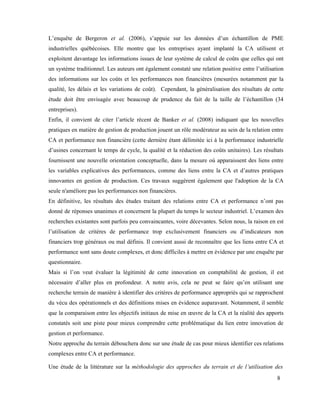 8
L’enquête de Bergeron et al. (2006), s’appuie sur les données d’un échantillon de PME
industrielles québécoises. Elle montre que les entreprises ayant implanté la CA utilisent et
exploitent davantage les informations issues de leur système de calcul de coûts que celles qui ont
un système traditionnel. Les auteurs ont également constaté une relation positive entre l’utilisation
des informations sur les coûts et les performances non financières (mesurées notamment par la
qualité, les délais et les variations de coût). Cependant, la généralisation des résultats de cette
étude doit être envisagée avec beaucoup de prudence du fait de la taille de l’échantillon (34
entreprises).
Enfin, il convient de citer l’article récent de Banker et al. (2008) indiquant que les nouvelles
pratiques en matière de gestion de production jouent un rôle modérateur au sein de la relation entre
CA et performance non financière (cette dernière étant délimitée ici à la performance industrielle
d’usines concernant le temps de cycle, la qualité et la réduction des coûts unitaires). Les résultats
fournissent une nouvelle orientation conceptuelle, dans la mesure où apparaissent des liens entre
les variables explicatives des performances, comme des liens entre la CA et d’autres pratiques
innovantes en gestion de production. Ces travaux suggèrent également que l'adoption de la CA
seule n'améliore pas les performances non financières.
En définitive, les résultats des études traitant des relations entre CA et performance n’ont pas
donné de réponses unanimes et concernent la plupart du temps le secteur industriel. L’examen des
recherches existantes sont parfois peu convaincantes, voire décevantes. Selon nous, la raison en est
l’utilisation de critères de performance trop exclusivement financiers ou d’indicateurs non
financiers trop généraux ou mal définis. Il convient aussi de reconnaître que les liens entre CA et
performance sont sans doute complexes, et donc difficiles à mettre en évidence par une enquête par
questionnaire.
Mais si l’on veut évaluer la légitimité de cette innovation en comptabilité de gestion, il est
nécessaire d’aller plus en profondeur. A notre avis, cela ne peut se faire qu’en utilisant une
recherche terrain de manière à identifier des critères de performance appropriés qui se rapprochent
du vécu des opérationnels et des définitions mises en évidence auparavant. Notamment, il semble
que la comparaison entre les objectifs initiaux de mise en œuvre de la CA et la réalité des apports
constatés soit une piste pour mieux comprendre cette problématique du lien entre innovation de
gestion et performance.
Notre approche du terrain débouchera donc sur une étude de cas pour mieux identifier ces relations
complexes entre CA et performance.
Une étude de la littérature sur la méthodologie des approches du terrain et de l’utilisation des
 