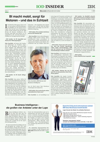 Seite 4                                                               ibm.com/software/de/iod-insider                                                                                                                       1 | 2009



  BI macht mobil, sorgt für                                                                 schon lange mit Textanalyse und haben mit
                                                                                            Omnifind ein Text-Search-Produkt. Diese
                                                                                                                                                                                  IOD Insider: Im Idealfall wünscht
                                                                                                                                                                                 man sich Prozesse in Echtzeit. Bieten
                                                                                            Technologien durchsuchen Informationen                                               BI-Lösungen bereits Realtime-Analy-
 Motoren – und das in Echtzeit                                                              nach semantischen und linguistischen Kri-
                                                                                            terien. Ein Beispiel: Wenn Sie in einem Call-
                                                                                                                                                                                 sen?

                                                                                            Center von einem Mobilfunkanbieter anru-                                             Otto Goerlich: Wir unterscheiden zwi-



I
     m BI-Markt ist Bewegung. Kaum noch       laden kann – oder umgekehrt, dass er gleich   fen, dann muss der Agent einen Bericht                                               schen klassischer und operativer BI. Orga-
     ein Unternehmen will Entscheidungen      losfahren muss, weil die Fahrt mit halber     über das Gespräch ins Freitextfenster ein-                                           nisationen nutzen die klassische BI, um in
     ausschließlich aus dem Bauch heraus      Ladung immer noch billiger ist als die Pro-   tragen. Hier steht meist das wirklich Inter-                                         einem Data Warehouse abgelegte Informa-
treffen. Was sind die neuen Technologien,     duktionsverzögerung.                          essante: Ihre Telefonrechnung war zu hoch,                                           tionen zu analysieren und in Berichten auf-
welche Trends zeichnen sich ab? Der IBM                                                     Sie wohnen im Funkloch oder Ähnliches.                                               zubereiten. Meist wird das Data Warehouse
Berater für Business Intelligence, Otto        IOD Insider: Was zeichnet sich denn          Wenn diese unstrukturiert vorliegenden                                               aus operativen Systemen und anderen
Goerlich, steht Rede und Antwort. Er ist      noch am BI-Himmel ab?                         Informationen mit Daten über reduzierte                                              Quellen mit Hilfe eines Batch-Prozesses
maßgeblich an BI- und Data-Warehouse-                                                       Telefonate in Zusammenhang gebracht                                                  versorgt. Bei operativer BI ist Schnelligkeit
Projekten im Terabyte-Bereich beteiligt.        Otto Goerlich: Unsere Entwicklungsab-       werden, dann lässt sich daraus auf Ihre Un-                                          entscheidend: Die Daten werden direkt im
                                              teilungen tüfteln derzeit intensiv daran,     zufriedenheit schließen. Der Mobilfunkan-                                            Moment ihrer Entstehung aus operativen
 IOD Insider: Ist BI eigentlich nur           unstrukturierte Daten verwendbarer zu         bieter kann entscheiden, ob er nicht etwas                                           Systemen und anderen Quellen abgerufen.
Thema der Führungsetagen?                     machen. Zum Beispiel Informationen aus        außer der Reihe tut, um Sie als Kunden zu                                            Anschließend werden sie aufbereitet und in
                                              eingescannten Papieren oder Briefen, Prä-     binden.                                                                              einer sich ständig aktualisierenden Sicht
Otto Goerlich: Auf keinen Fall. Studien       sentationen oder aus E-Mails. Diese kön-                                                                                           und im Vergleich zu Schlüsselkennzahlen
und Erfahrungen aus Projekten zeigen,                                                         IOD Insider: Kann man sich vorstel-                                                präsentiert. Das geschieht mit einer Lösung
dass BI bei Akzeptanz und Anwendung                                                         len, dass das System irgendwann                                                      wie IBM Cognos Now! in Echtzeit und sorgt
durch möglichst viele Mitarbeiter mehr                                                      selbst solche Entscheidungen trifft                                                  dafür, dass die Produktion nicht zum Still-
Nutzen schafft. Außerdem motiviert und                                                      und der Mensch nur bei kritischen                                                    stand kommt, die Ausschussrate sinkt oder
bindet es Mitarbeiter, wenn sie sehen, dass                                                 Entscheidungen Einfluss nimmt?                                                       das Call-Center Verträge abschließt, statt
sie durch ihre Entscheidungen zur Gesamt-                                                                                                                                        Kündigungen entgegenzunehmen.
leistung ihres Unternehmens beitragen.                                                      Otto Goerlich: Jetzt kommen wir zu mei-
Cognos Software unterstützt deshalb un-                                                     nem Lieblingsthema: dynamisches Data                                                  IOD Insider:
terschiedlichste Nutzerprofile – vom Gele-                                                  Warehousing. Im Gegensatz zum traditio-                                              Vielen Dank für das Gespräch!
genheitsanwender bis hin zum „Power-                                                        nellen Data Warehousing, bei dem es sich
User“. Wichtiges Kriterium für die so                                                       um eine passive Informationsquelle han-
genannte Demokratisierung von Informati-                                                    delt, zu der man sich hinbewegen muss,
onen sind einfache Werkzeuge. Das errei-                                                    nimmt das dynamischere Data Warehouse
chen wir durch Selbstbedienungsfunktio-                                                     eine sehr viel aktivere Rolle ein. Es ver-
nen, Windows ähnelnde Anwendungen                                                           schickt selbständig Informationen, stößt
oder auch mit mobiler BI – übrigens eine                                                    Prozesse an oder bringt sie in beschränk-
weitere ganz wichtige Entwicklung –                                                         tem Maße sogar zum Abschluss.
schließlich sind viele Entscheider und auch
die Vertriebsmannschaft nur sporadisch an                                                    IOD Insider: Können Sie ein Bei-
ihren Schreibtischen.                                                                       spiel für ein dynamisches Data Ware-
                                                                                            house geben?
  IOD Insider: Ist BI damit alltags-
tauglich?                                                                                   Otto Goerlich: Ein simpler Versiche-
                                                                                            rungsfall könnte in Zukunft ohne Zutun des
Otto Goerlich: Ganz genau. Stellen Sie                                                      Sachbearbeiters abgeschlossen werden.
sich vor, Sie wären Disponent in einem Mo-    Otto Goerlich, IBM Berater für                Das Warehouse würde in diesem Fall den
torenwerk und müssten entscheiden, ob Sie                                                   Schadensfall mit den sonstigen Informatio-
                                              Business Intelligence
einen halbbeladenen Lkw losschicken oder                                                    nen vergleichen, die zum Versicherungs-
warten, um ihn voll zu beladen. Dabei ris-                                                  nehmer vorliegen: zum Beispiel Zahlungs-
kieren Sie dann aber, dass die Produktion     nen wir durch unsere Data Warehouse           moral, bereits vorliegende Schadensfälle
im Endfertigungswerk ins Stocken gerät.       Technologien mit analysieren.                 oder ob er noch andere Versicherungen ab-
Der Zugriff auf das IBM InfoSphere Ware-                                                    geschlossen hat. Im nächsten Schritt könn-
house gibt dem Disponenten die nötigen         IOD Insider: Sie werten heute schon          te es mit Hilfe der daraus abgeleiteten Kri-
Informationen. Der Disponent sieht, dass      unstrukturierte Daten aus?                    terien zu einer Entscheidung kommen, ob
im Werk noch genügend Motoren vorhan-                                                       und in welchem Umfang der Schaden er-                                                BI auf dem Smartphone
den sind, er also den Lkw noch später voll-   Otto Goerlich: Ja, wir beschäftigen uns       setzt wird.




          Business Intelligence –                                                                                                    Damit Ihr Erfolg durch Informationen wächst:
  die großen vier Anbieter unter der Lupe                                                                                            IBM Data Warehouse Growth Bundle
                                                                                                                                      Legen Sie jetzt den Boden für profitables Wachstum:



B
        usiness-Intelligence-Anbieter stan-   Oracle laut InformationWeek noch im In-
                                                                                                                                      Holen Sie sich unser starkes IBM Wachstumspaket inklusive   
        den im Jahr 2007 ganz oben auf        tegrationsstau und auch bei SAP stünden                                                 • IBM Power Systems Server 
        den Einkaufszetteln der IT-Riesen.    enorme technische Konsolidierungsaufga-                                                 • IBM System Storage Speicherlösung  
Oracle kaufte BI-Anbieter Hyperion, SAP       ben an, von einem Datenchaos ist die Rede.                                              •   BM InfoSphere Warehouse – unsere vollständig integrierte   
                                                                                                                                        I
kaufte BI-Anbieter Business Objects, IBM      Das Portfolio von Cognos passe hingegen                                                   Data Warehouse Lösung 
kaufte BI-Anbieter Cognos. Nur Microsoft      gut zu IBM. Hier gäbe es so gut wie keine
verlässt sich in Sachen BI auf die eigene     Überlappungen. Bleibt Microsoft: keine                                                  Skalierbar, leistungsstark, flexibel –
Entwicklungsabteilung.                        Übernahme, keine Überschneidungsrisi-                                                   und jetzt zum Aktionspreis schon ab 81.634,– € inkl. USt.*!
                                              ken. Trotzdem liege Microsoft weit zurück,
  Die InformationWeek beschäftigt sich mit    so das Fazit.                                                                           Noch heute sichern unter: 
dem BI-Angebot der „Großen Vier“ nach                                                                                                 ibm.com/software/de/data/growth-bundle.html
den Übernahmen: Welche Herausforderun-          Der vollständige InformationWeek Bei-
                                                                                                                                      _Das lass’ich mir nicht zweimal sagen.
gen bringen die Konsolidierungen mit sich,    trag ist übrigens im IBM Webportal unter                                                Gleich zugreifen!
wie gut passen die Lösungen zum restlichen    ibm.com/software/de/iod-insider  nachzu-
Portfolio und welche Technologien stehen      lesen.                                            * Unverbindliche Preisempfehlung für die günstigste Konfiguration. Angebot gilt nur für Geschäftskunden und nur, solange 
                                                                                                der Vorrat reicht. IBM behält sich das Recht vor, dieses Angebot jederzeit zu modifizieren oder zurückzuziehen.
zur Verfügung? Nicht alle Eingliederungen
scheinen einfach zu verlaufen: So steckt
                                                                                                                                                                                                                            Anzeige
 