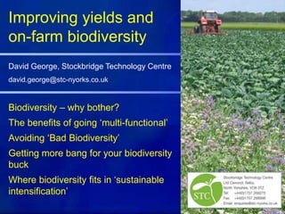 Biodiversity – why bother?
The benefits of going ‘multi-functional’
Avoiding ‘Bad Biodiversity’
Getting more bang for your biodiversity
buck
Where biodiversity fits in ‘sustainable
intensification’
Improving yields and
on-farm biodiversity
David George, Stockbridge Technology Centre
david.george@stc-nyorks.co.uk
 