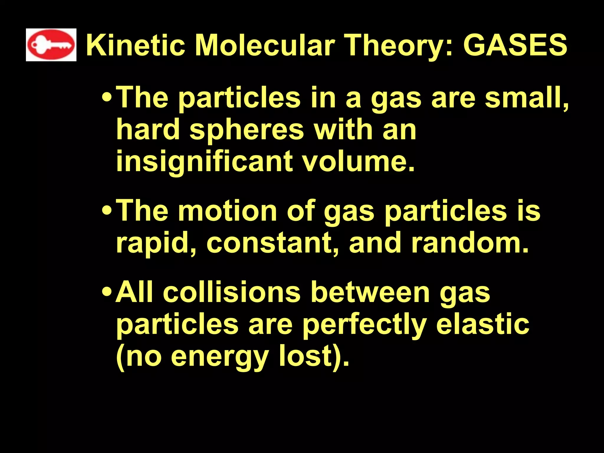 Kinetic Molecular Theory: GASES
• The particles in a gas are small,
 hard spheres with an
 insignificant volume.
• The motion of gas particles is
 rapid, constant, and random.
• All collisions between gas
 particles are perfectly elastic
 (no energy lost).
 
