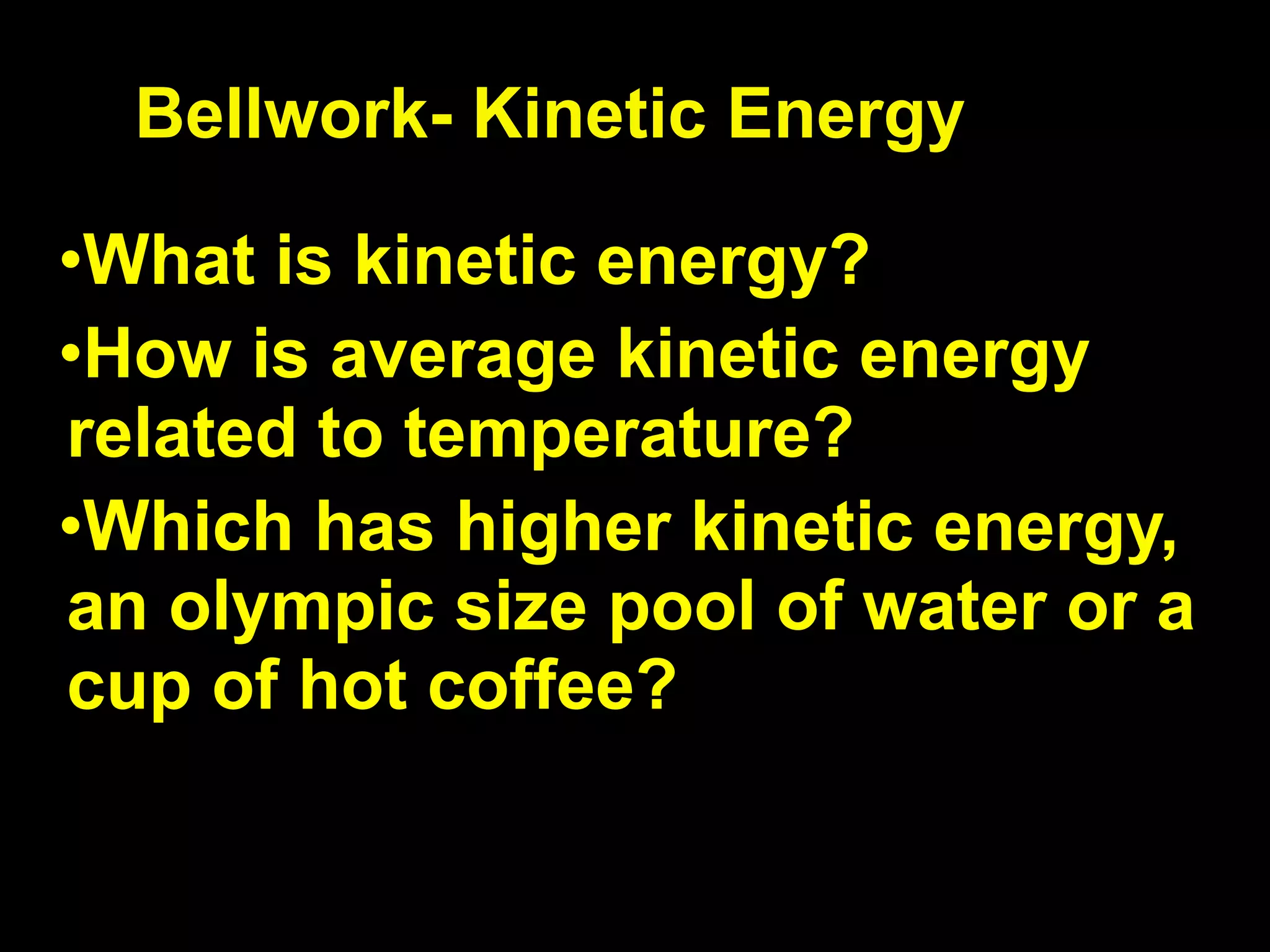 Bellwork- Kinetic Energy

•What is kinetic energy?
•How is average kinetic energy
related to temperature?
•Which has higher kinetic energy,
an olympic size pool of water or a
cup of hot coffee?
 